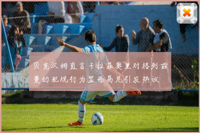 贝克汉姆直言卡拉菲奥里对格列兹曼的犯规行为显而易见引发热议