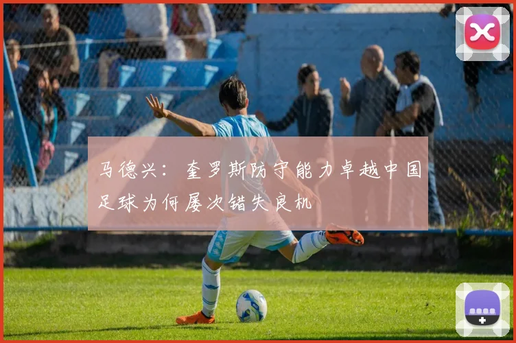 马德兴：奎罗斯防守能力卓越中国足球为何屡次错失良机