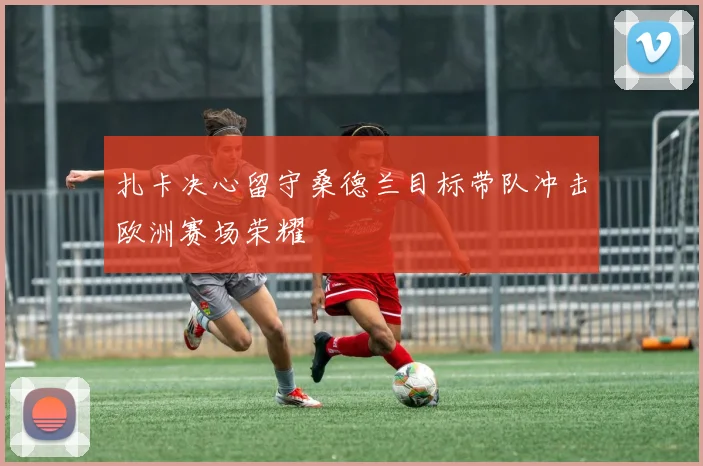 扎卡决心留守桑德兰目标带队冲击欧洲赛场荣耀