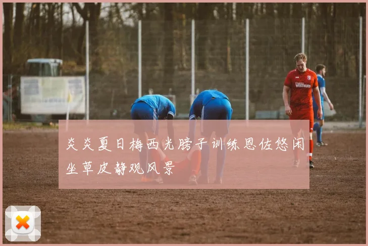 炎炎夏日梅西光膀子训练恩佐悠闲坐草皮静观风景