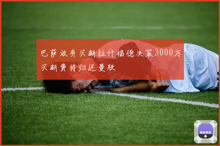 巴萨放弃买断拉什福德决策3000万买断费将归还曼联