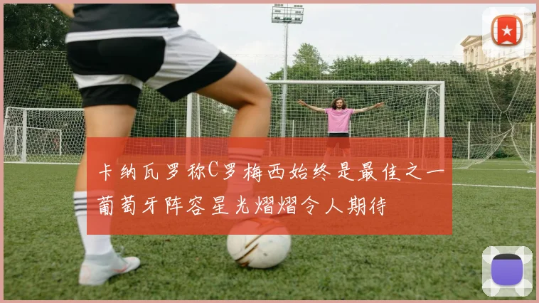卡纳瓦罗称C罗梅西始终是最佳之一葡萄牙阵容星光熠熠令人期待