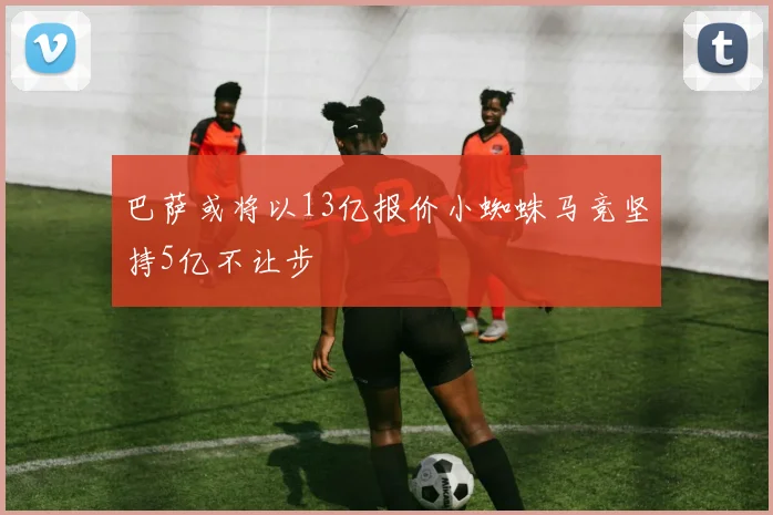巴萨或将以13亿报价小蜘蛛马竞坚持5亿不让步
