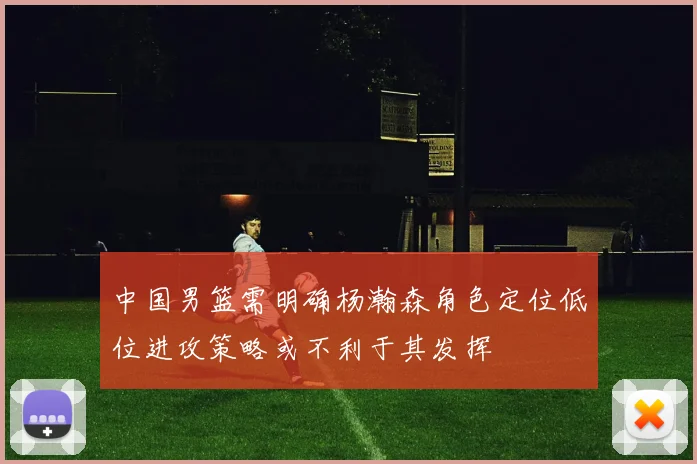 中国男篮需明确杨瀚森角色定位低位进攻策略或不利于其发挥