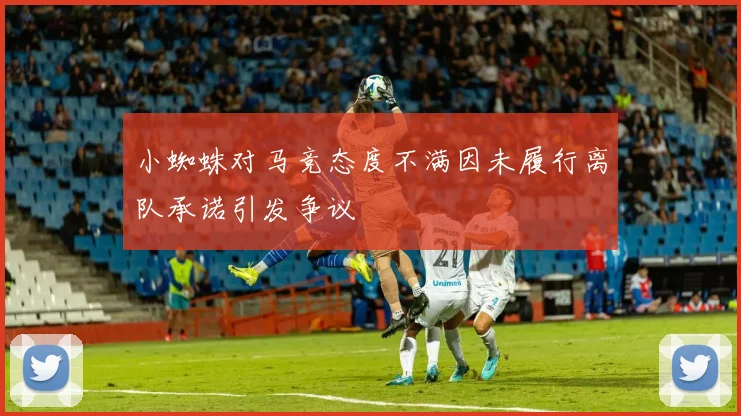小蜘蛛对马竞态度不满因未履行离队承诺引发争议