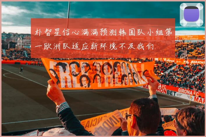 朴智星信心满满预测韩国队小组第一欧洲队适应新环境不及我们