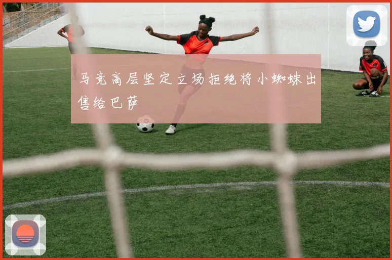 马竞高层坚定立场拒绝将小蜘蛛出售给巴萨