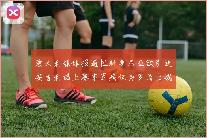 意大利媒体报道拉科鲁尼亚欲引进安吉利诺上赛季因病仅为罗马出战9场
