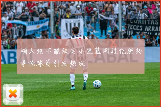 湖人绝不能放走小里篮网过亿肥约争抢球员引发热议