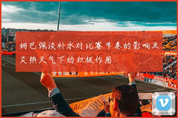 姆巴佩谈补水对比赛节奏的影响及炎热天气下的积极作用