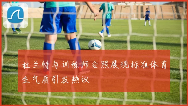 杜兰特与训练师合照展现标准体育生气质引发热议