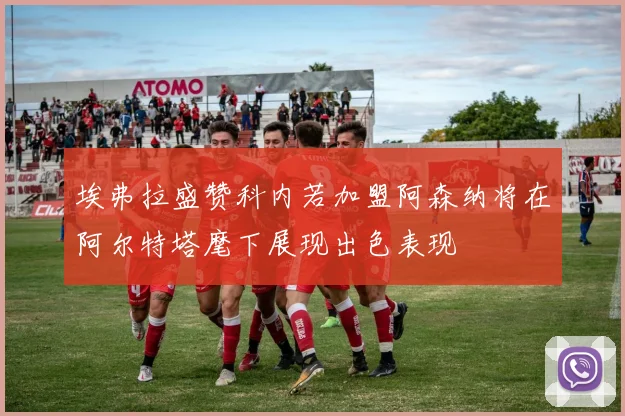 埃弗拉盛赞科内若加盟阿森纳将在阿尔特塔麾下展现出色表现