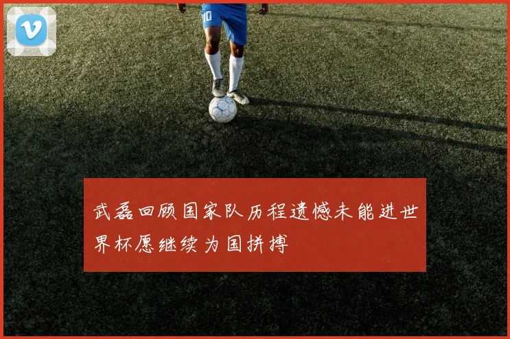 武磊回顾国家队历程遗憾未能进世界杯愿继续为国拼搏