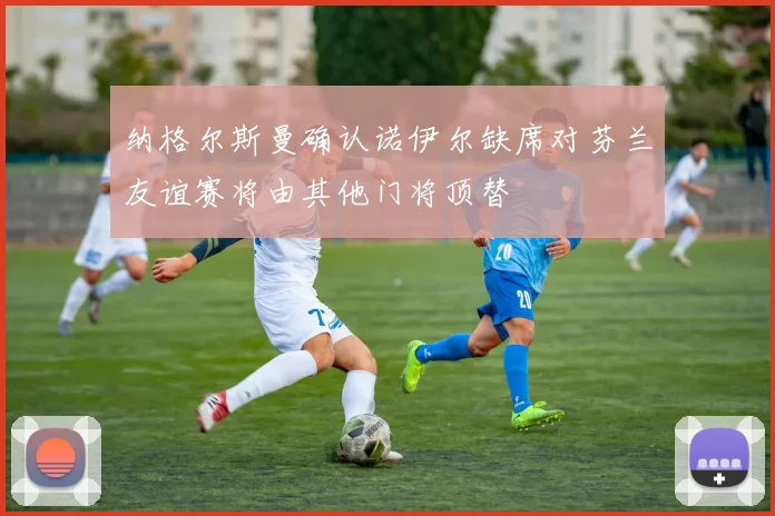 纳格尔斯曼确认诺伊尔缺席对芬兰友谊赛将由其他门将顶替
